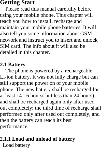  Getting StartPlease read this manual carefully before using your mobile phone. This chapter will teach you how to install, recharge and maintain your mobile phone batteries. It will also tell you some information about GSM network and instruct you to insert and unlock SIM card. The info about it will also be detailed in this chapter.  2.1 Battery The phone is powered by a rechargeable Li-ion battery. It was not fully charge but can still support the power on of your mobile phone. The new battery shall be recharged for at least 14-16 hours( but less than 24 hours), and shall be recharged again only after used out completely; the third time of recharge shall performed only after used out completely, and then the battery can reach its best performance.  2.1.1 Load and unload of battery Load battery 