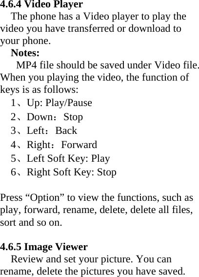      4.6.4 Video Player The phone has a Video player to play the video you have transferred or download to your phone.   Notes:  MP4 file should be saved under Video file. When you playing the video, the function of keys is as follows:   1、Up: Play/Pause   2、Down：Stop   3、Left：Back   4、Right：Forward   5、Left Soft Key: Play   6、Right Soft Key: Stop    Press “Option” to view the functions, such as play, forward, rename, delete, delete all files, sort and so on.  4.6.5 Image Viewer     Review and set your picture. You can rename, delete the pictures you have saved. 