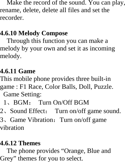      Make the record of the sound. You can play, rename, delete, delete all files and set the recorder.  4.6.10 Melody Compose     Through this function you can make a melody by your own and set it as incoming melody.  4.6.11 Game This mobile phone provides three built-in game : F1 Race, Color Balls, Doll, Puzzle.  Game Setting:   1、BGM：  Turn On/Off BGM 2、Sound Effect：  Turn on/off game sound. 3、Game Vibration：Turn on/off game vibration  4.6.12 Themes     The phone provides “Orange, Blue and Grey” themes for you to select.    