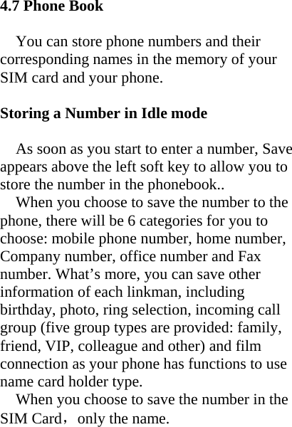 4.7 Phone Book    You can store phone numbers and their corresponding names in the memory of your SIM card and your phone.  Storing a Number in Idle mode  As soon as you start to enter a number, Save appears above the left soft key to allow you to store the number in the phonebook.. When you choose to save the number to the phone, there will be 6 categories for you to choose: mobile phone number, home number, Company number, office number and Fax number. What’s more, you can save other information of each linkman, including   birthday, photo, ring selection, incoming call group (five group types are provided: family, friend, VIP, colleague and other) and film connection as your phone has functions to use name card holder type. When you choose to save the number in the SIM Card，only the name.    