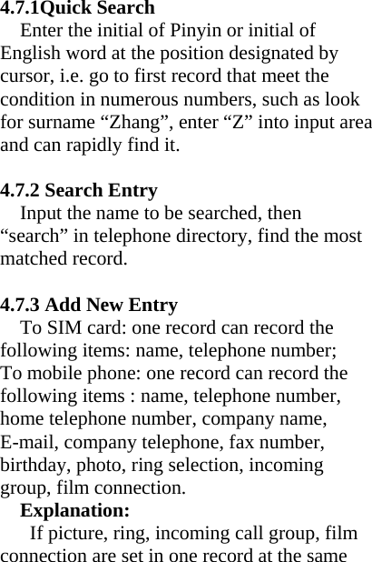 4.7.1Quick Search   Enter the initial of Pinyin or initial of English word at the position designated by cursor, i.e. go to first record that meet the condition in numerous numbers, such as look for surname “Zhang”, enter “Z” into input area and can rapidly find it.    4.7.2 Search Entry Input the name to be searched, then “search” in telephone directory, find the most matched record.  4.7.3 Add New Entry To SIM card: one record can record the following items: name, telephone number; To mobile phone: one record can record the following items : name, telephone number, home telephone number, company name, E-mail, company telephone, fax number, birthday, photo, ring selection, incoming group, film connection. Explanation:   If picture, ring, incoming call group, film connection are set in one record at the same 