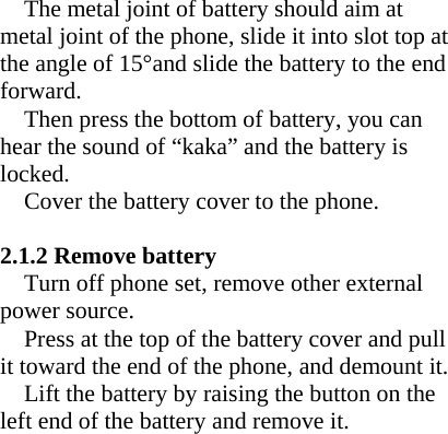 The metal joint of battery should aim at metal joint of the phone, slide it into slot top at the angle of 15°and slide the battery to the end forward.  Then press the bottom of battery, you can hear the sound of “kaka” and the battery is locked. Cover the battery cover to the phone.  2.1.2 Remove battery Turn off phone set, remove other external power source. Press at the top of the battery cover and pull it toward the end of the phone, and demount it. Lift the battery by raising the button on the left end of the battery and remove it.   