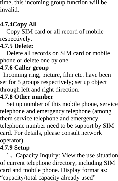 time, this incoming group function will be invalid.  4.7.4Copy All   Copy SIM card or all record of mobile respectively. 4.7.5 Delete: Delete all records on SIM card or mobile phone or delete one by one. 4.7.6 Caller group   Incoming ring, picture, film etc. have been set for 5 groups respectively; set up object through left and right direction. 4.7.8 Other number Set up number of this mobile phone, service telephone and emergency telephone (among them service telephone and emergency telephone number need to be support by SIM card. For details, please consult network operator). 4.7.9 Setup 1、Capacity Inquiry: View the use situation of current telephone directory, including SIM card and mobile phone. Display format as: “capacity/total capacity already used” 