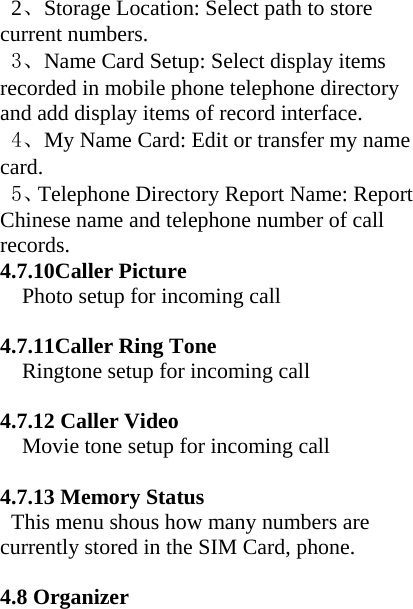  2、Storage Location: Select path to store current numbers. 3、Name Card Setup: Select display items recorded in mobile phone telephone directory and add display items of record interface. 4、My Name Card: Edit or transfer my name card. 5、Telephone Directory Report Name: Report Chinese name and telephone number of call records.  4.7.10Caller Picture Photo setup for incoming call  4.7.11Caller Ring Tone Ringtone setup for incoming call  4.7.12 Caller Video Movie tone setup for incoming call  4.7.13 Memory Status   This menu shous how many numbers are currently stored in the SIM Card, phone.  4.8 Organizer  