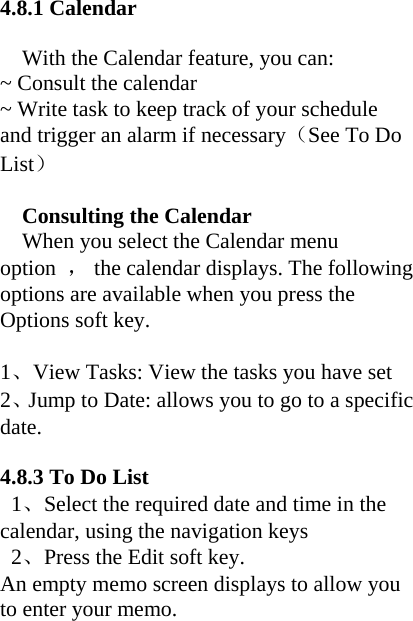 4.8.1 Calendar    With the Calendar feature, you can: ~ Consult the calendar ~ Write task to keep track of your schedule and trigger an alarm if necessary（See To Do List）  Consulting the Calendar When you select the Calendar menu option  ，  the calendar displays. The following options are available when you press the Options soft key.  1、View Tasks: View the tasks you have set 2、Jump to Date: allows you to go to a specific date.  4.8.3 To Do List  1、Select the required date and time in the calendar, using the navigation keys  2、Press the Edit soft key. An empty memo screen displays to allow you to enter your memo. 