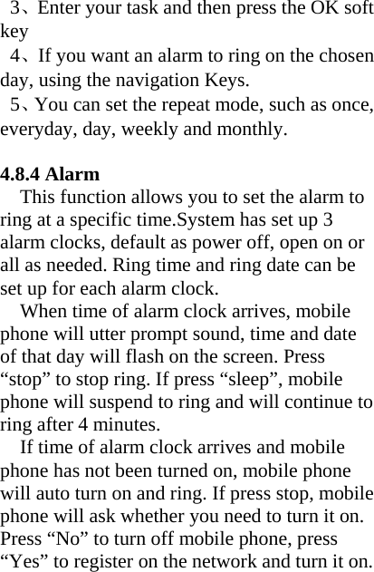  3、Enter your task and then press the OK soft key  4、If you want an alarm to ring on the chosen day, using the navigation Keys.  5、You can set the repeat mode, such as once, everyday, day, weekly and monthly.  4.8.4 Alarm   This function allows you to set the alarm to ring at a specific time.System has set up 3 alarm clocks, default as power off, open on or all as needed. Ring time and ring date can be set up for each alarm clock.   When time of alarm clock arrives, mobile phone will utter prompt sound, time and date of that day will flash on the screen. Press “stop” to stop ring. If press “sleep”, mobile phone will suspend to ring and will continue to ring after 4 minutes.     If time of alarm clock arrives and mobile phone has not been turned on, mobile phone will auto turn on and ring. If press stop, mobile phone will ask whether you need to turn it on. Press “No” to turn off mobile phone, press “Yes” to register on the network and turn it on. 