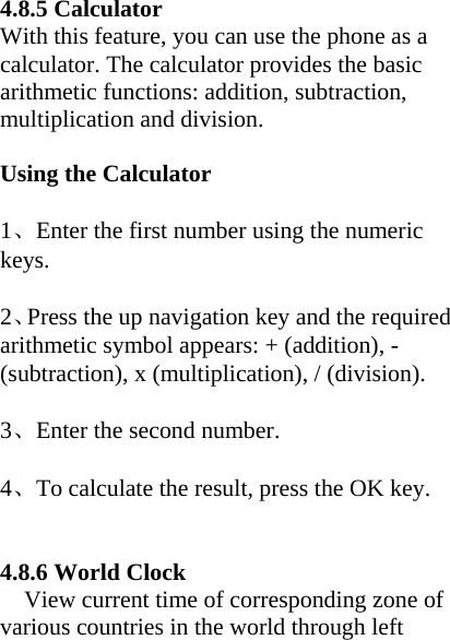   4.8.5 Calculator With this feature, you can use the phone as a calculator. The calculator provides the basic arithmetic functions: addition, subtraction, multiplication and division.  Using the Calculator  1、Enter the first number using the numeric keys.  2、Press the up navigation key and the required arithmetic symbol appears: + (addition), - (subtraction), x (multiplication), / (division).  3、Enter the second number.  4、To calculate the result, press the OK key.   4.8.6 World Clock View current time of corresponding zone of various countries in the world through left 