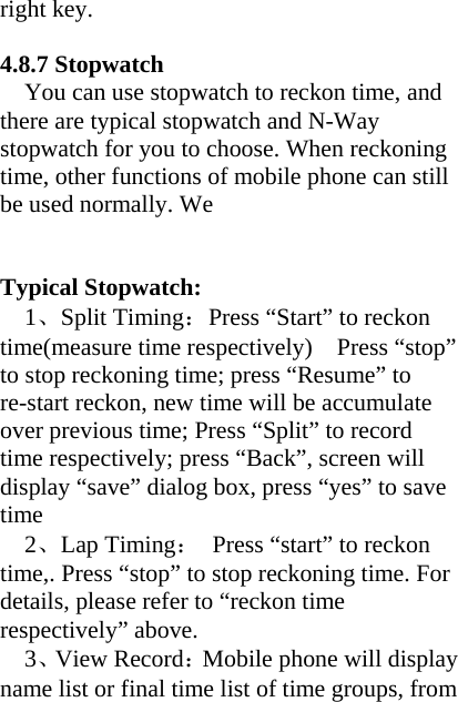 right key.    4.8.7 Stopwatch You can use stopwatch to reckon time, and there are typical stopwatch and N-Way stopwatch for you to choose. When reckoning time, other functions of mobile phone can still be used normally. We     Typical Stopwatch:   1、Split Timing：Press “Start” to reckon time(measure time respectively)    Press “stop” to stop reckoning time; press “Resume” to re-start reckon, new time will be accumulate over previous time; Press “Split” to record time respectively; press “Back”, screen will display “save” dialog box, press “yes” to save time 2、Lap Timing：  Press “start” to reckon time,. Press “stop” to stop reckoning time. For details, please refer to “reckon time respectively” above.   3、View Record：Mobile phone will display name list or final time list of time groups, from 