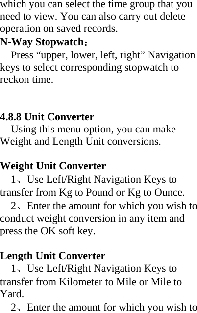 which you can select the time group that you need to view. You can also carry out delete operation on saved records.   N-Way Stopwatch： Press “upper, lower, left, right” Navigation keys to select corresponding stopwatch to reckon time.   4.8.8 Unit Converter     Using this menu option, you can make Weight and Length Unit conversions.    Weight Unit Converter   1、Use Left/Right Navigation Keys to transfer from Kg to Pound or Kg to Ounce. 2、Enter the amount for which you wish to conduct weight conversion in any item and press the OK soft key.  Length Unit Converter 1、Use Left/Right Navigation Keys to transfer from Kilometer to Mile or Mile to Yard. 2、Enter the amount for which you wish to 