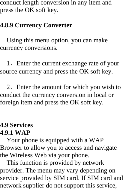 conduct length conversion in any item and press the OK soft key.  4.8.9 Currency Converter  Using this menu option, you can make currency conversions.  1、Enter the current exchange rate of your source currency and press the OK soft key.   2、Enter the amount for which you wish to conduct the currency conversion in local or foreign item and press the OK soft key.     4.9 Services 4.9.1 WAP   Your phone is equipped with a WAP Browser to allow you to access and navigate the Wireless Web via your phone.   This function is provided by network provider. The menu may vary depending on service provided by SIM card. If SIM card and network supplier do not support this service, 