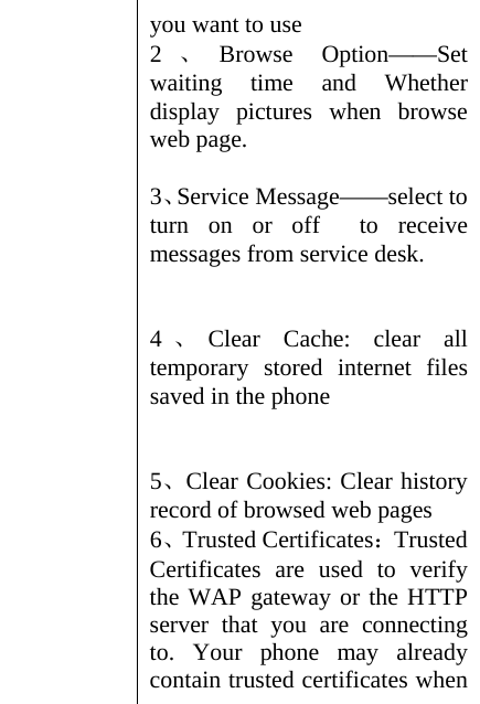 you want to use 2、Browse Option——Set waiting time and Whether display pictures when browse web page.    3、Service Message——select to turn on or off  to receive messages from service desk.     4、Clear Cache: clear all temporary stored internet files saved in the phone   5、Clear Cookies: Clear history record of browsed web pages 6、Trusted Certificates：Trusted Certificates are used to verify the WAP gateway or the HTTP server that you are connecting to. Your phone may already contain trusted certificates when 