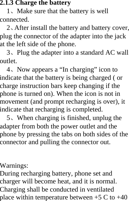 2.1.3 Charge the battery 1、Make sure that the battery is well connected. 2、After install the battery and battery cover, plug the connector of the adapter into the jack at the left side of the phone. 3、Plug the adapter into a standard AC wall outlet.   4、Now appears a “In charging” icon to indicate that the battery is being charged ( or charge instruction bars keep changing if the phone is turned on). When the icon is not in movement (and prompt recharging is over), it indicate that recharging is completed.   5、When charging is finished, unplug the adapter from both the power outlet and the phone by pressing the tabs on both sides of the connector and pulling the connector out.   Warnings: During recharging battery, phone set and charger will become heat, and it is normal. Charging shall be conducted in ventilated place within temperature between +5 C to +40 