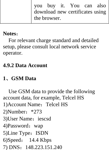 you buy it. You can also download new certificates using the browser.  Notes： For relevant charge standard and detailed setup, please consult local network service operator.  4.9.2 Data Account  1、GSM Data  Use GSM data to provide the following account data, for example, Telcel HS 1)Account Name：Telcel HS 2)Number：*273 3)User Name：iescsd 4)Password：wap 5)Line Type：ISDN 6)Speed： 14.4 Kbps 7) DNS：148.223.151.240  