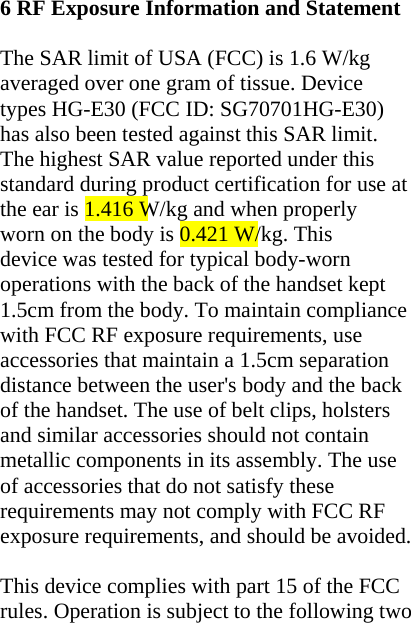 6 RF Exposure Information and Statement    The SAR limit of USA (FCC) is 1.6 W/kg averaged over one gram of tissue. Device types HG-E30 (FCC ID: SG70701HG-E30) has also been tested against this SAR limit. The highest SAR value reported under this standard during product certification for use at the ear is 1.416 W/kg and when properly worn on the body is 0.421 W/kg. This device was tested for typical body-worn operations with the back of the handset kept 1.5cm from the body. To maintain compliance with FCC RF exposure requirements, use accessories that maintain a 1.5cm separation distance between the user&apos;s body and the back of the handset. The use of belt clips, holsters and similar accessories should not contain metallic components in its assembly. The use of accessories that do not satisfy these requirements may not comply with FCC RF exposure requirements, and should be avoided.  This device complies with part 15 of the FCC rules. Operation is subject to the following two 