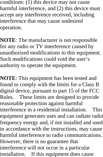 conditions: (1) this device may not cause harmful interference, and (2) this device must accept any interference received, including interference that may cause undesired operation.  NOTE: The manufacturer is not responsible for any radio or TV interference caused by unauthorized modifications to this equipment. Such modifications could void the user’s authority to operate the equipment.  NOTE: This equipment has been tested and found to comply with the limits for a Class B digital device, pursuant to part 15 of the FCC Rules.    These limits are designed to provide reasonable protection against harmful interference in a residential installation.    This equipment generates uses and can radiate radio frequency energy and, if not installed and used in accordance with the instructions, may cause harmful interference to radio communications.   However, there is no guarantee that interference will not occur in a particular installation.    If this equipment does cause 