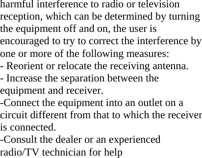 harmful interference to radio or television reception, which can be determined by turning the equipment off and on, the user is encouraged to try to correct the interference by one or more of the following measures: - Reorient or relocate the receiving antenna. - Increase the separation between the equipment and receiver. -Connect the equipment into an outlet on a circuit different from that to which the receiver is connected. -Consult the dealer or an experienced radio/TV technician for help 