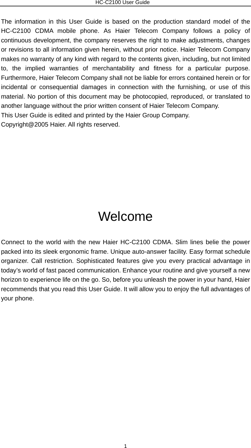                        HC-C2100 User Guide The information in this User Guide is based on the production standard model of the HC-C2100 CDMA mobile phone. As Haier Telecom Company follows a policy of continuous development, the company reserves the right to make adjustments, changes or revisions to all information given herein, without prior notice. Haier Telecom Company makes no warranty of any kind with regard to the contents given, including, but not limited to, the implied warranties of merchantability and fitness for a particular purpose. Furthermore, Haier Telecom Company shall not be liable for errors contained herein or for incidental or consequential damages in connection with the furnishing, or use of this material. No portion of this document may be photocopied, reproduced, or translated to another language without the prior written consent of Haier Telecom Company.   This User Guide is edited and printed by the Haier Group Company.   Copyright@2005 Haier. All rights reserved.        Welcome Connect to the world with the new Haier HC-C2100 CDMA. Slim lines belie the power packed into its sleek ergonomic frame. Unique auto-answer facility. Easy format schedule organizer. Call restriction. Sophisticated features give you every practical advantage in today’s world of fast paced communication. Enhance your routine and give yourself a new horizon to experience life on the go. So, before you unleash the power in your hand, Haier recommends that you read this User Guide. It will allow you to enjoy the full advantages of your phone.               1 