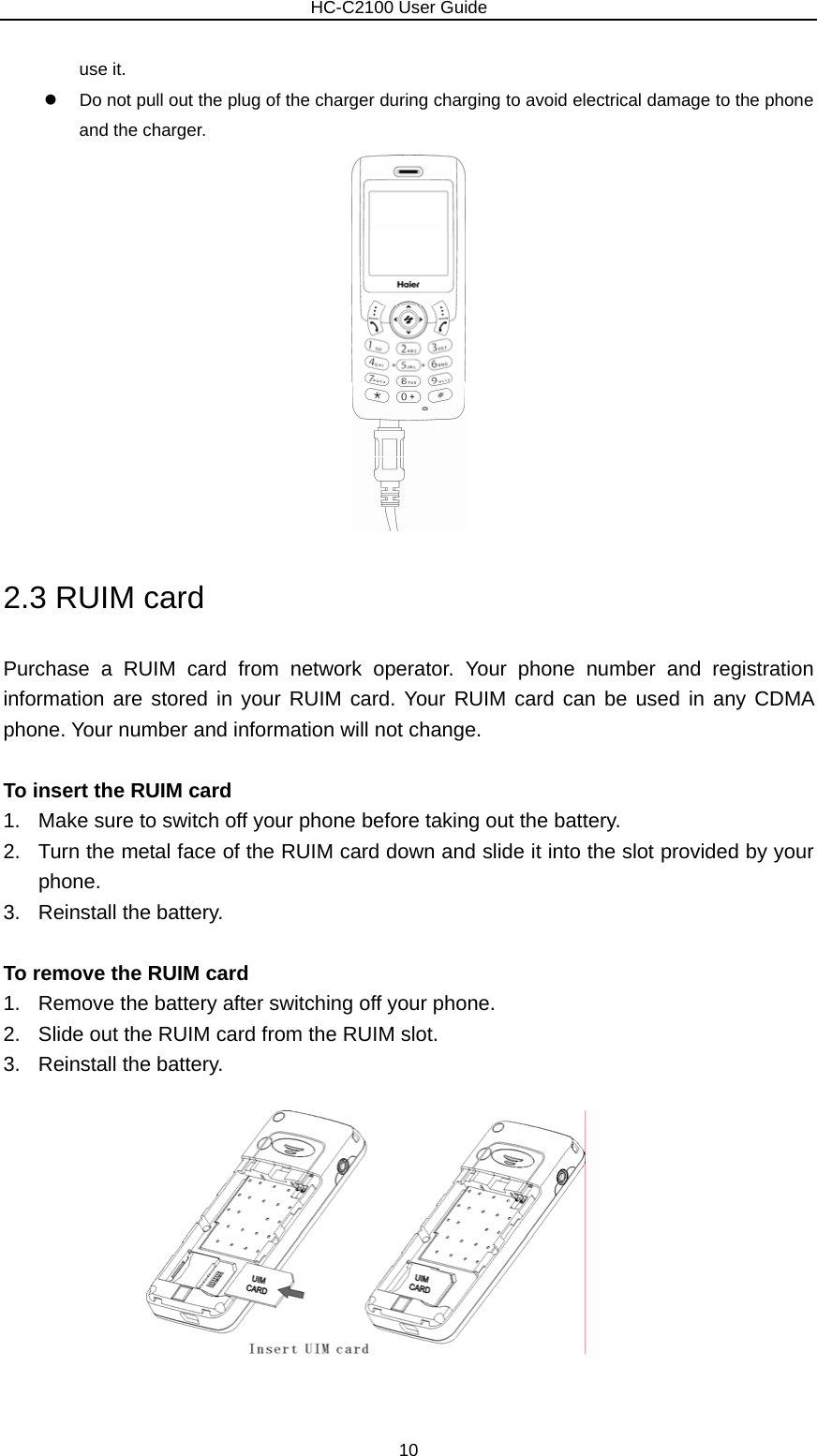                        HC-C2100 User Guide use it. z  Do not pull out the plug of the charger during charging to avoid electrical damage to the phone and the charger.          2.3 RUIM card Purchase a RUIM card from network operator. Your phone number and registration information are stored in your RUIM card. Your RUIM card can be used in any CDMA phone. Your number and information will not change.  To insert the RUIM card 1.  Make sure to switch off your phone before taking out the battery. 2.  Turn the metal face of the RUIM card down and slide it into the slot provided by your phone. 3. Reinstall the battery.  To remove the RUIM card 1.  Remove the battery after switching off your phone. 2.  Slide out the RUIM card from the RUIM slot. 3. Reinstall the battery.    10 