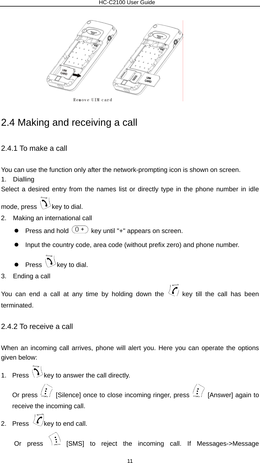                        HC-C2100 User Guide  2.4 Making and receiving a call 2.4.1 To make a call You can use the function only after the network-prompting icon is shown on screen. 1.  Dialling Select a desired entry from the names list or directly type in the phone number in idle mode, press  key to dial. 2.    Making an international call z  Press and hold    key until &quot;+&quot; appears on screen. z  Input the country code, area code (without prefix zero) and phone number. z Press  key to dial. 3.  Ending a call You can end a call at any time by holding down the   key till the call has been terminated. 2.4.2 To receive a call When an incoming call arrives, phone will alert you. Here you can operate the options given below: 1. Press  key to answer the call directly. Or press    [Silence] once to close incoming ringer, press    [Answer] again to receive the incoming call. 2. Press  key to end call. Or press   [SMS] to reject the incoming call. If Messages-&gt;Message 11 