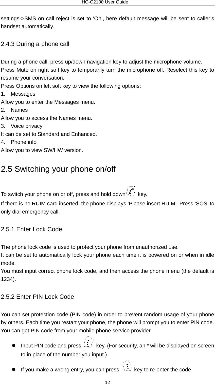                        HC-C2100 User Guide settings-&gt;SMS on call reject is set to ‘On’, here default message will be sent to caller’s handset automatically. 2.4.3 During a phone call During a phone call, press up/down navigation key to adjust the microphone volume. Press Mute on right soft key to temporarily turn the microphone off. Reselect this key to resume your conversation. Press Options on left soft key to view the following options: 1.  Messages Allow you to enter the Messages menu. 2.  Names Allow you to access the Names menu. 3.  Voice privacy It can be set to Standard and Enhanced. 4.  Phone info Allow you to view SW/HW version. 2.5 Switching your phone on/off To switch your phone on or off, press and hold down  key. If there is no RUIM card inserted, the phone displays ‘Please insert RUIM’. Press ‘SOS’ to only dial emergency call. 2.5.1 Enter Lock Code The phone lock code is used to protect your phone from unauthorized use. It can be set to automatically lock your phone each time it is powered on or when in idle mode. You must input correct phone lock code, and then access the phone menu (the default is 1234). 2.5.2 Enter PIN Lock Code You can set protection code (PIN code) in order to prevent random usage of your phone by others. Each time you restart your phone, the phone will prompt you to enter PIN code. You can get PIN code from your mobile phone service provider. z  Input PIN code and press    key. (For security, an * will be displayed on screen to in place of the number you input.)   z  If you make a wrong entry, you can press    key to re-enter the code. 12 