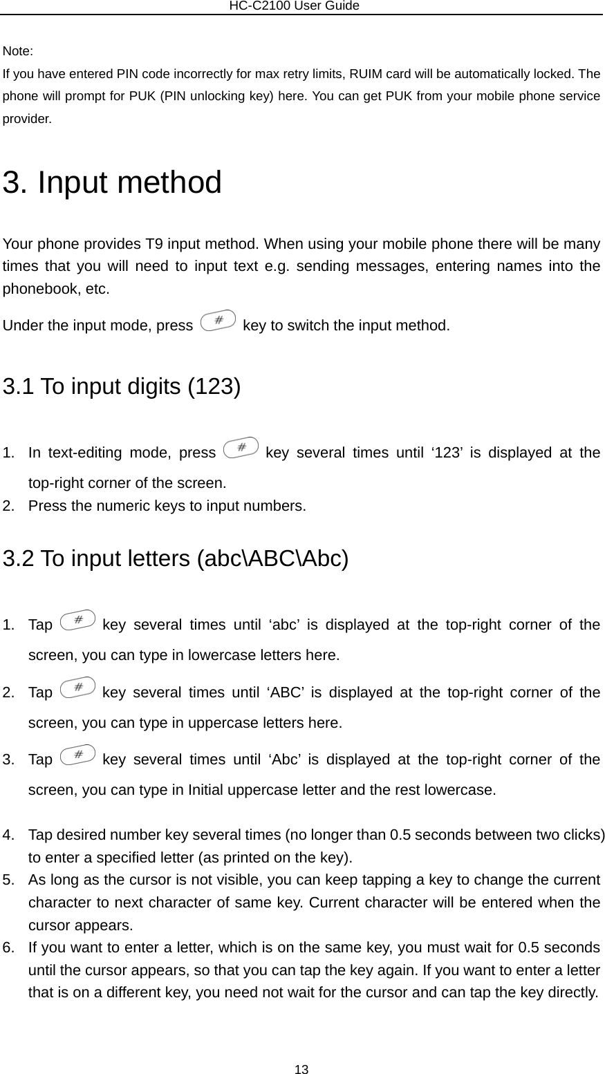                        HC-C2100 User Guide Note: If you have entered PIN code incorrectly for max retry limits, RUIM card will be automatically locked. The phone will prompt for PUK (PIN unlocking key) here. You can get PUK from your mobile phone service provider. 3. Input method Your phone provides T9 input method. When using your mobile phone there will be many times that you will need to input text e.g. sending messages, entering names into the phonebook, etc. Under the input mode, press    key to switch the input method.   3.1 To input digits (123) 1.  In text-editing mode, press   key several times until ‘123’ is displayed at the top-right corner of the screen. 2.  Press the numeric keys to input numbers. 3.2 To input letters (abc\ABC\Abc) 1. Tap   key several times until ‘abc’ is displayed at the top-right corner of the screen, you can type in lowercase letters here. 2. Tap   key several times until ‘ABC’ is displayed at the top-right corner of the screen, you can type in uppercase letters here. 3. Tap   key several times until ‘Abc’ is displayed at the top-right corner of the screen, you can type in Initial uppercase letter and the rest lowercase.  4.  Tap desired number key several times (no longer than 0.5 seconds between two clicks) to enter a specified letter (as printed on the key). 5.  As long as the cursor is not visible, you can keep tapping a key to change the current character to next character of same key. Current character will be entered when the cursor appears. 6.  If you want to enter a letter, which is on the same key, you must wait for 0.5 seconds until the cursor appears, so that you can tap the key again. If you want to enter a letter that is on a different key, you need not wait for the cursor and can tap the key directly. 13 