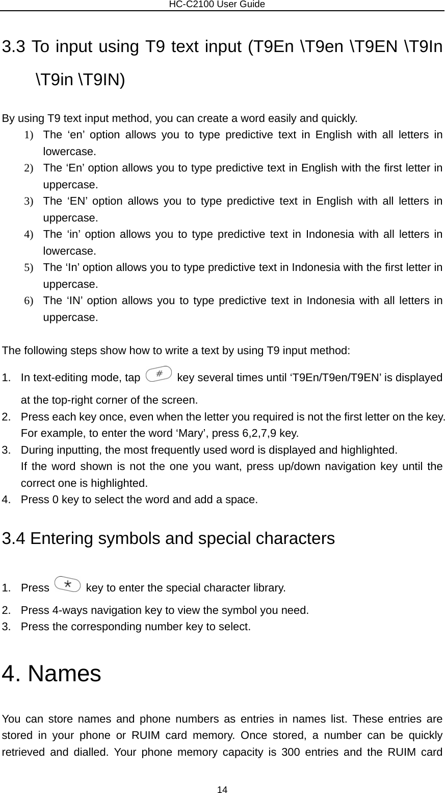                        HC-C2100 User Guide 3.3 To input using T9 text input (T9En \T9en \T9EN \T9In \T9in \T9IN) By using T9 text input method, you can create a word easily and quickly. 1)  The ‘en’ option allows you to type predictive text in English with all letters in lowercase. 2)  The ‘En’ option allows you to type predictive text in English with the first letter in uppercase. 3)  The ‘EN’ option allows you to type predictive text in English with all letters in uppercase. 4)  The ‘in’ option allows you to type predictive text in Indonesia with all letters in lowercase. 5)  The ‘In’ option allows you to type predictive text in Indonesia with the first letter in uppercase. 6)  The ‘IN’ option allows you to type predictive text in Indonesia with all letters in uppercase.  The following steps show how to write a text by using T9 input method: 1.  In text-editing mode, tap    key several times until ‘T9En/T9en/T9EN’ is displayed at the top-right corner of the screen. 2.  Press each key once, even when the letter you required is not the first letter on the key.   For example, to enter the word ‘Mary’, press 6,2,7,9 key. 3.  During inputting, the most frequently used word is displayed and highlighted. If the word shown is not the one you want, press up/down navigation key until the correct one is highlighted. 4.  Press 0 key to select the word and add a space. 3.4 Entering symbols and special characters 1. Press    key to enter the special character library. 2.  Press 4-ways navigation key to view the symbol you need. 3.  Press the corresponding number key to select. 4. Names You can store names and phone numbers as entries in names list. These entries are stored in your phone or RUIM card memory. Once stored, a number can be quickly retrieved and dialled. Your phone memory capacity is 300 entries and the RUIM card 14 