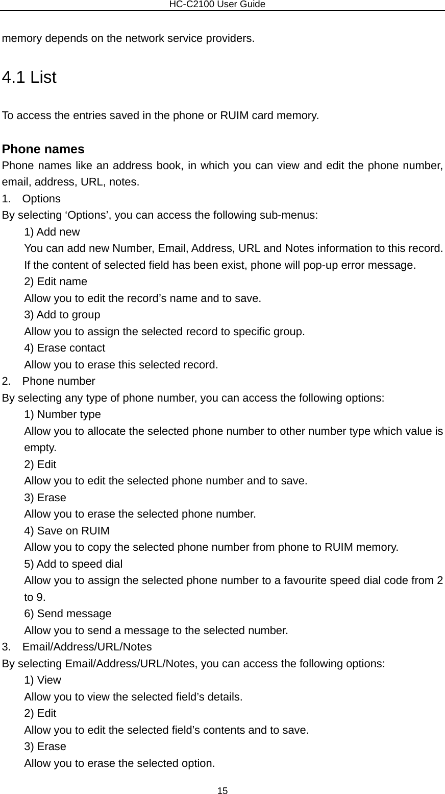                        HC-C2100 User Guide memory depends on the network service providers. 4.1 List To access the entries saved in the phone or RUIM card memory.  Phone names Phone names like an address book, in which you can view and edit the phone number, email, address, URL, notes. 1.  Options By selecting ‘Options’, you can access the following sub-menus: 1) Add new You can add new Number, Email, Address, URL and Notes information to this record. If the content of selected field has been exist, phone will pop-up error message. 2) Edit name Allow you to edit the record’s name and to save. 3) Add to group Allow you to assign the selected record to specific group. 4) Erase contact Allow you to erase this selected record. 2.  Phone number By selecting any type of phone number, you can access the following options:     1) Number type Allow you to allocate the selected phone number to other number type which value is empty.       2) Edit         Allow you to edit the selected phone number and to save.     3) Erase         Allow you to erase the selected phone number.     4) Save on RUIM         Allow you to copy the selected phone number from phone to RUIM memory.     5) Add to speed dial         Allow you to assign the selected phone number to a favourite speed dial code from 2 to 9.     6) Send message         Allow you to send a message to the selected number. 3.  Email/Address/URL/Notes By selecting Email/Address/URL/Notes, you can access the following options: 1) View Allow you to view the selected field’s details.     2) Edit         Allow you to edit the selected field’s contents and to save.     3) Erase         Allow you to erase the selected option. 15 