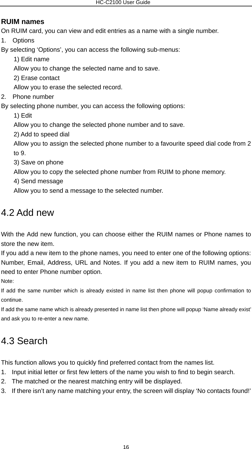                        HC-C2100 User Guide RUIM names On RUIM card, you can view and edit entries as a name with a single number. 1.  Options By selecting ‘Options’, you can access the following sub-menus:     1) Edit name         Allow you to change the selected name and to save.     2) Erase contact         Allow you to erase the selected record. 2.  Phone number By selecting phone number, you can access the following options:         1) Edit         Allow you to change the selected phone number and to save.     2) Add to speed dial         Allow you to assign the selected phone number to a favourite speed dial code from 2 to 9.     3) Save on phone         Allow you to copy the selected phone number from RUIM to phone memory.     4) Send message         Allow you to send a message to the selected number. 4.2 Add new With the Add new function, you can choose either the RUIM names or Phone names to store the new item. If you add a new item to the phone names, you need to enter one of the following options: Number, Email, Address, URL and Notes. If you add a new item to RUIM names, you need to enter Phone number option. Note:  If add the same number which is already existed in name list then phone will popup confirmation to continue. If add the same name which is already presented in name list then phone will popup ‘Name already exist’ and ask you to re-enter a new name. 4.3 Search This function allows you to quickly find preferred contact from the names list. 1.  Input initial letter or first few letters of the name you wish to find to begin search. 2.  The matched or the nearest matching entry will be displayed. 3.  If there isn’t any name matching your entry, the screen will display ‘No contacts found!’ 16 