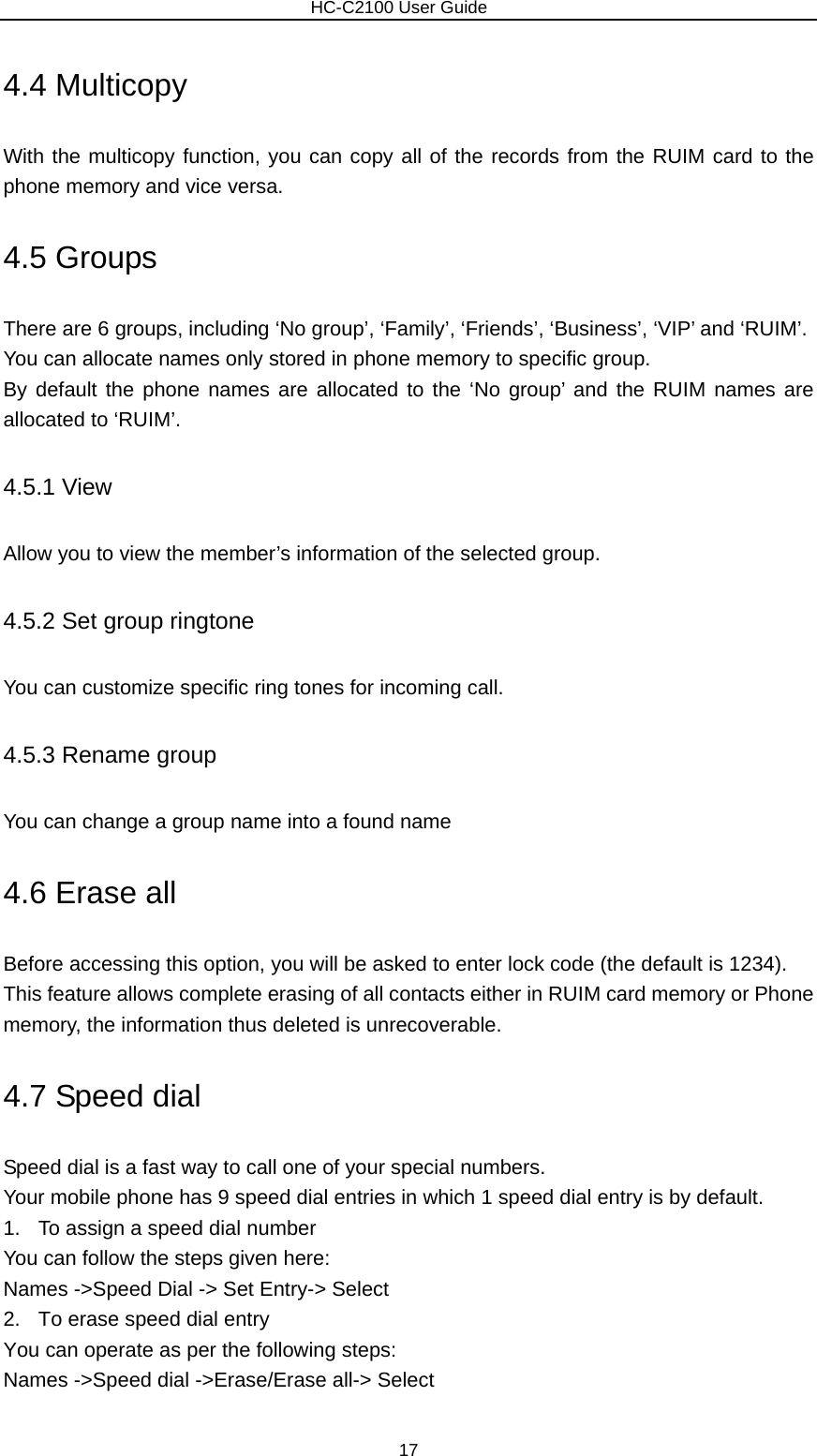                        HC-C2100 User Guide 4.4 Multicopy With the multicopy function, you can copy all of the records from the RUIM card to the phone memory and vice versa. 4.5 Groups There are 6 groups, including ‘No group’, ‘Family’, ‘Friends’, ‘Business’, ‘VIP’ and ‘RUIM’.   You can allocate names only stored in phone memory to specific group. By default the phone names are allocated to the ‘No group’ and the RUIM names are allocated to ‘RUIM’. 4.5.1 View Allow you to view the member’s information of the selected group. 4.5.2 Set group ringtone You can customize specific ring tones for incoming call. 4.5.3 Rename group You can change a group name into a found name   4.6 Erase all Before accessing this option, you will be asked to enter lock code (the default is 1234). This feature allows complete erasing of all contacts either in RUIM card memory or Phone memory, the information thus deleted is unrecoverable. 4.7 Speed dial Speed dial is a fast way to call one of your special numbers. Your mobile phone has 9 speed dial entries in which 1 speed dial entry is by default. 1.  To assign a speed dial number You can follow the steps given here: Names -&gt;Speed Dial -&gt; Set Entry-&gt; Select 2.  To erase speed dial entry You can operate as per the following steps: Names -&gt;Speed dial -&gt;Erase/Erase all-&gt; Select 17 