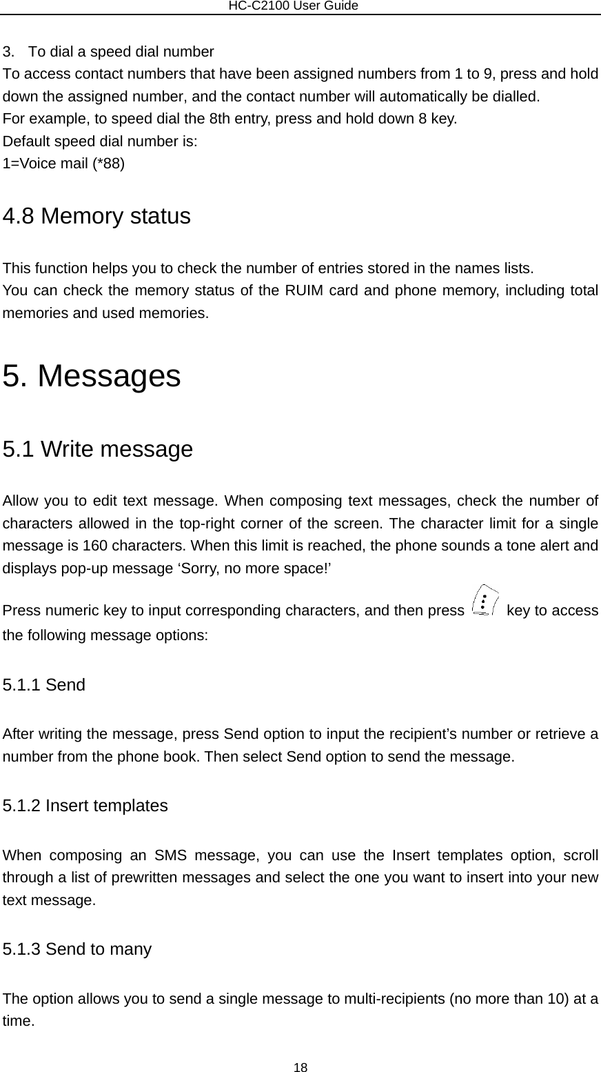                        HC-C2100 User Guide 3.  To dial a speed dial number To access contact numbers that have been assigned numbers from 1 to 9, press and hold down the assigned number, and the contact number will automatically be dialled. For example, to speed dial the 8th entry, press and hold down 8 key. Default speed dial number is: 1=Voice mail (*88) 4.8 Memory status This function helps you to check the number of entries stored in the names lists. You can check the memory status of the RUIM card and phone memory, including total memories and used memories. 5. Messages 5.1 Write message Allow you to edit text message. When composing text messages, check the number of characters allowed in the top-right corner of the screen. The character limit for a single message is 160 characters. When this limit is reached, the phone sounds a tone alert and displays pop-up message ‘Sorry, no more space!’ Press numeric key to input corresponding characters, and then press    key to access the following message options: 5.1.1 Send After writing the message, press Send option to input the recipient’s number or retrieve a number from the phone book. Then select Send option to send the message.   5.1.2 Insert templates When composing an SMS message, you can use the Insert templates option, scroll through a list of prewritten messages and select the one you want to insert into your new text message. 5.1.3 Send to many The option allows you to send a single message to multi-recipients (no more than 10) at a time. 18 