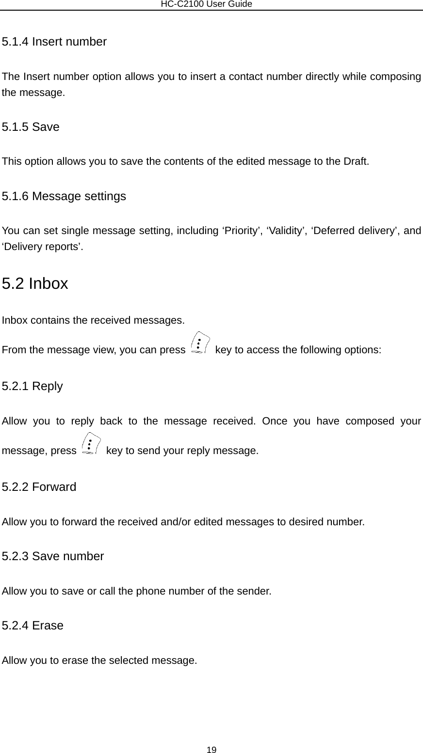                        HC-C2100 User Guide 5.1.4 Insert number The Insert number option allows you to insert a contact number directly while composing the message.   5.1.5 Save This option allows you to save the contents of the edited message to the Draft. 5.1.6 Message settings You can set single message setting, including ‘Priority’, ‘Validity’, ‘Deferred delivery’, and ‘Delivery reports’. 5.2 Inbox Inbox contains the received messages.   From the message view, you can press    key to access the following options: 5.2.1 Reply Allow you to reply back to the message received. Once you have composed your message, press    key to send your reply message. 5.2.2 Forward Allow you to forward the received and/or edited messages to desired number. 5.2.3 Save number Allow you to save or call the phone number of the sender. 5.2.4 Erase Allow you to erase the selected message. 19 