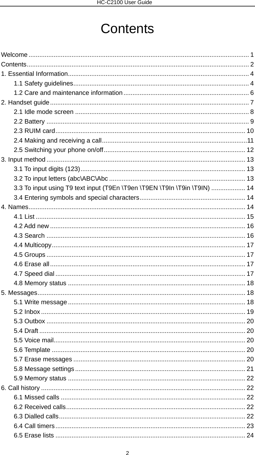                        HC-C2100 User Guide Contents Welcome ........................................................................................................................... 1 Contents............................................................................................................................ 2 1. Essential Information..................................................................................................... 4 1.1 Safety guidelines.................................................................................................. 4 1.2 Care and maintenance information ...................................................................... 6 2. Handset guide............................................................................................................... 7 2.1 Idle mode screen ................................................................................................. 8 2.2 Battery ................................................................................................................. 9 2.3 RUIM card.......................................................................................................... 10 2.4 Making and receiving a call.................................................................................11 2.5 Switching your phone on/off............................................................................... 12 3. Input method ............................................................................................................... 13 3.1 To input digits (123)............................................................................................ 13 3.2 To input letters (abc\ABC\Abc ............................................................................ 13 3.3 To input using T9 text input (T9En \T9en \T9EN \T9In \T9in \T9IN) ................... 14 3.4 Entering symbols and special characters........................................................... 14 4. Names......................................................................................................................... 14 4.1 List ..................................................................................................................... 15 4.2 Add new ............................................................................................................. 16 4.3 Search ............................................................................................................... 16 4.4 Multicopy............................................................................................................ 17 4.5 Groups ............................................................................................................... 17 4.6 Erase all............................................................................................................. 17 4.7 Speed dial .......................................................................................................... 17 4.8 Memory status ................................................................................................... 18 5. Messages.................................................................................................................... 18 5.1 Write message................................................................................................... 18 5.2 Inbox .................................................................................................................. 19 5.3 Outbox ............................................................................................................... 20 5.4 Draft ................................................................................................................... 20 5.5 Voice mail........................................................................................................... 20 5.6 Template ............................................................................................................ 20 5.7 Erase messages ................................................................................................ 20 5.8 Message settings............................................................................................... 21 5.9 Memory status ................................................................................................... 22 6. Call history .................................................................................................................. 22 6.1 Missed calls ....................................................................................................... 22 6.2 Received calls.................................................................................................... 22 6.3 Dialled calls........................................................................................................ 22 6.4 Call timers.......................................................................................................... 23 6.5 Erase lists .......................................................................................................... 24 2 