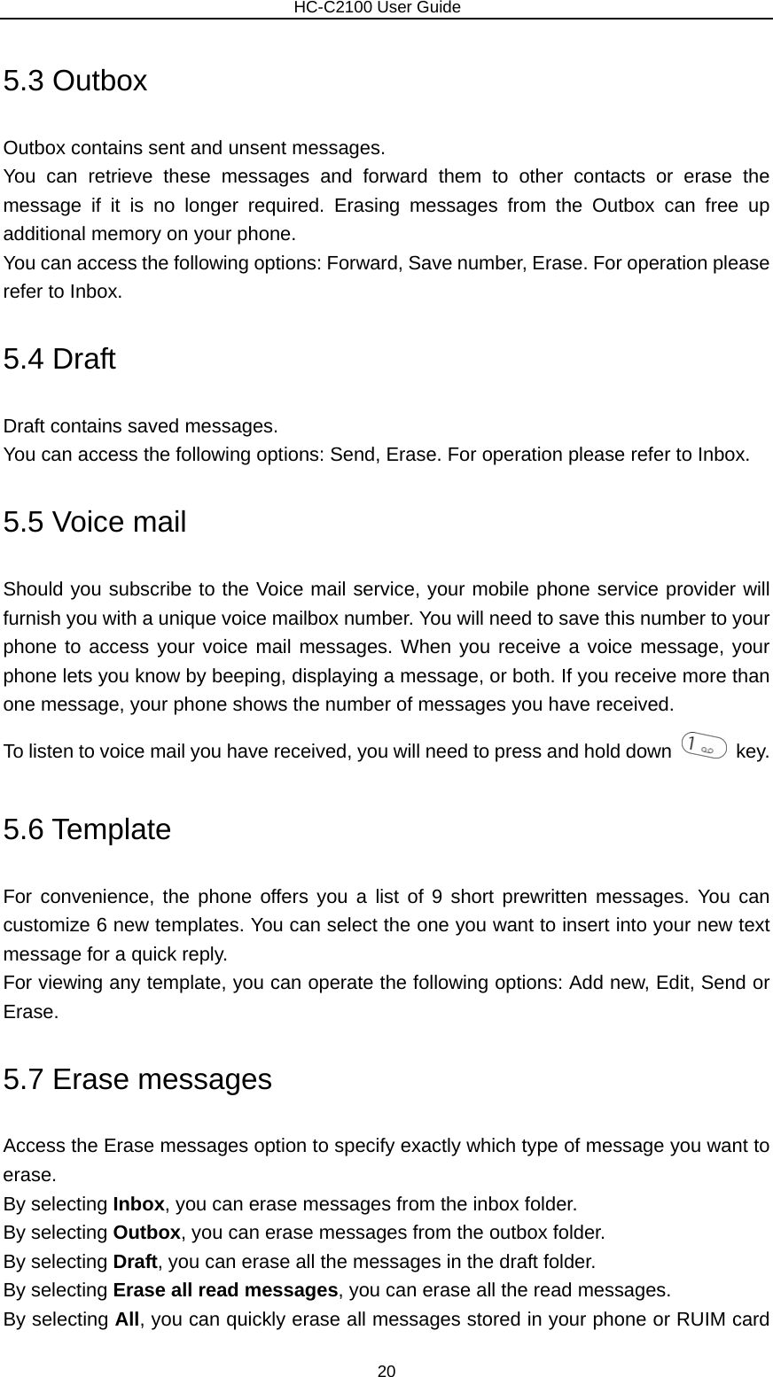                        HC-C2100 User Guide 5.3 Outbox Outbox contains sent and unsent messages. You can retrieve these messages and forward them to other contacts or erase the message if it is no longer required. Erasing messages from the Outbox can free up additional memory on your phone. You can access the following options: Forward, Save number, Erase. For operation please refer to Inbox. 5.4 Draft Draft contains saved messages. You can access the following options: Send, Erase. For operation please refer to Inbox. 5.5 Voice mail Should you subscribe to the Voice mail service, your mobile phone service provider will furnish you with a unique voice mailbox number. You will need to save this number to your phone to access your voice mail messages. When you receive a voice message, your phone lets you know by beeping, displaying a message, or both. If you receive more than one message, your phone shows the number of messages you have received. To listen to voice mail you have received, you will need to press and hold down   key.  5.6 Template For convenience, the phone offers you a list of 9 short prewritten messages. You can customize 6 new templates. You can select the one you want to insert into your new text message for a quick reply. For viewing any template, you can operate the following options: Add new, Edit, Send or Erase. 5.7 Erase messages Access the Erase messages option to specify exactly which type of message you want to erase. By selecting Inbox, you can erase messages from the inbox folder. By selecting Outbox, you can erase messages from the outbox folder. By selecting Draft, you can erase all the messages in the draft folder. By selecting Erase all read messages, you can erase all the read messages. By selecting All, you can quickly erase all messages stored in your phone or RUIM card 20 