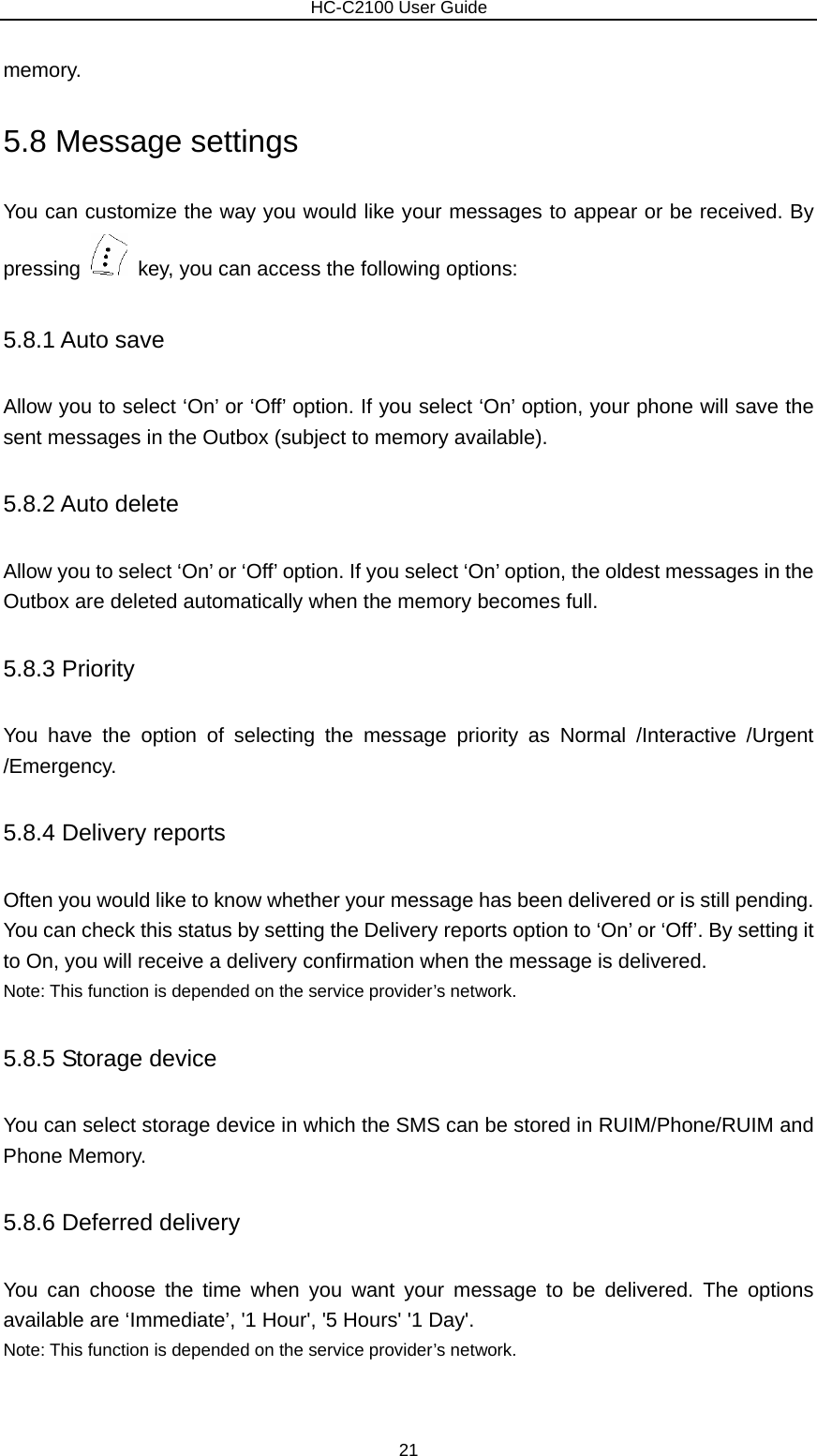                        HC-C2100 User Guide memory. 5.8 Message settings You can customize the way you would like your messages to appear or be received. By pressing    key, you can access the following options: 5.8.1 Auto save Allow you to select ‘On’ or ‘Off’ option. If you select ‘On’ option, your phone will save the sent messages in the Outbox (subject to memory available). 5.8.2 Auto delete Allow you to select ‘On’ or ‘Off’ option. If you select ‘On’ option, the oldest messages in the Outbox are deleted automatically when the memory becomes full. 5.8.3 Priority You have the option of selecting the message priority as Normal /Interactive /Urgent /Emergency. 5.8.4 Delivery reports Often you would like to know whether your message has been delivered or is still pending. You can check this status by setting the Delivery reports option to ‘On’ or ‘Off’. By setting it to On, you will receive a delivery confirmation when the message is delivered. Note: This function is depended on the service provider’s network. 5.8.5 Storage device You can select storage device in which the SMS can be stored in RUIM/Phone/RUIM and Phone Memory. 5.8.6 Deferred delivery You can choose the time when you want your message to be delivered. The options available are ‘Immediate’, &apos;1 Hour&apos;, &apos;5 Hours&apos; &apos;1 Day&apos;. Note: This function is depended on the service provider’s network. 21 