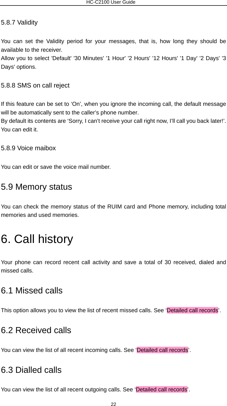                        HC-C2100 User Guide 5.8.7 Validity You can set the Validity period for your messages, that is, how long they should be available to the receiver.   Allow you to select &apos;Default&apos; &apos;30 Minutes&apos; &apos;1 Hour&apos; &apos;2 Hours&apos; &apos;12 Hours&apos; &apos;1 Day&apos; &apos;2 Days&apos; &apos;3 Days&apos; options. 5.8.8 SMS on call reject If this feature can be set to ‘On’, when you ignore the incoming call, the default message will be automatically sent to the caller’s phone number. By default its contents are ‘Sorry, I can’t receive your call right now, I’ll call you back later!’. You can edit it. 5.8.9 Voice maibox You can edit or save the voice mail number. 5.9 Memory status You can check the memory status of the RUIM card and Phone memory, including total memories and used memories. 6. Call history Your phone can record recent call activity and save a total of 30 received, dialed and missed calls.   6.1 Missed calls This option allows you to view the list of recent missed calls. See ‘Detailed call records’. 6.2 Received calls You can view the list of all recent incoming calls. See ‘Detailed call records’. 6.3 Dialled calls You can view the list of all recent outgoing calls. See ‘Detailed call records’. 22 