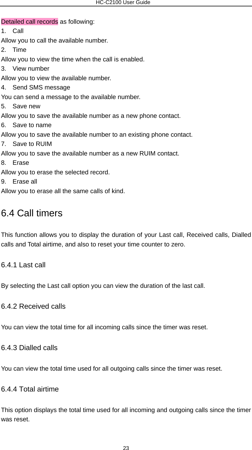                        HC-C2100 User Guide Detailed call records as following: 1.  Call Allow you to call the available number. 2.  Time Allow you to view the time when the call is enabled. 3.  View number Allow you to view the available number. 4.  Send SMS message You can send a message to the available number. 5.  Save new Allow you to save the available number as a new phone contact. 6.  Save to name Allow you to save the available number to an existing phone contact. 7.  Save to RUIM Allow you to save the available number as a new RUIM contact. 8.  Erase Allow you to erase the selected record. 9.  Erase all Allow you to erase all the same calls of kind. 6.4 Call timers This function allows you to display the duration of your Last call, Received calls, Dialled calls and Total airtime, and also to reset your time counter to zero. 6.4.1 Last call By selecting the Last call option you can view the duration of the last call. 6.4.2 Received calls You can view the total time for all incoming calls since the timer was reset. 6.4.3 Dialled calls You can view the total time used for all outgoing calls since the timer was reset. 6.4.4 Total airtime This option displays the total time used for all incoming and outgoing calls since the timer was reset.  23 