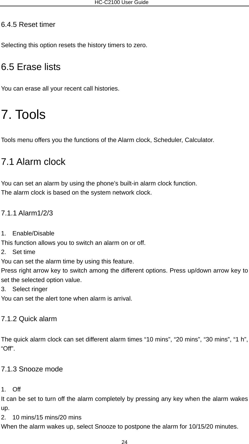                        HC-C2100 User Guide 6.4.5 Reset timer Selecting this option resets the history timers to zero. 6.5 Erase lists You can erase all your recent call histories. 7. Tools Tools menu offers you the functions of the Alarm clock, Scheduler, Calculator. 7.1 Alarm clock You can set an alarm by using the phone’s built-in alarm clock function. The alarm clock is based on the system network clock.   7.1.1 Alarm1/2/3 1.  Enable/Disable This function allows you to switch an alarm on or off. 2.  Set time You can set the alarm time by using this feature. Press right arrow key to switch among the different options. Press up/down arrow key to set the selected option value. 3.  Select ringer You can set the alert tone when alarm is arrival. 7.1.2 Quick alarm The quick alarm clock can set different alarm times “10 mins”, “20 mins”, “30 mins”, “1 h”, “Off”.  7.1.3 Snooze mode 1.  Off It can be set to turn off the alarm completely by pressing any key when the alarm wakes up. 2.    10 mins/15 mins/20 mins When the alarm wakes up, select Snooze to postpone the alarm for 10/15/20 minutes. 24 