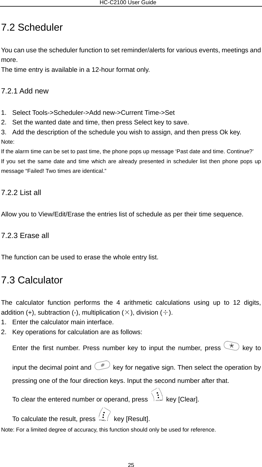                        HC-C2100 User Guide 7.2 Scheduler You can use the scheduler function to set reminder/alerts for various events, meetings and more. The time entry is available in a 12-hour format only. 7.2.1 Add new 1. Select Tools-&gt;Scheduler-&gt;Add new-&gt;Current Time-&gt;Set 2.  Set the wanted date and time, then press Select key to save. 3.  Add the description of the schedule you wish to assign, and then press Ok key. Note:  If the alarm time can be set to past time, the phone pops up message ‘Past date and time. Continue?’ If you set the same date and time which are already presented in scheduler list then phone pops up message “Failed! Two times are identical.” 7.2.2 List all Allow you to View/Edit/Erase the entries list of schedule as per their time sequence. 7.2.3 Erase all The function can be used to erase the whole entry list. 7.3 Calculator The calculator function performs the 4 arithmetic calculations using up to 12 digits, addition (+), subtraction (-), multiplication (×), division (÷). 1.  Enter the calculator main interface. 2.  Key operations for calculation are as follows: Enter the first number. Press number key to input the number, press   key to input the decimal point and    key for negative sign. Then select the operation by pressing one of the four direction keys. Input the second number after that. To clear the entered number or operand, press   key [Clear]. To calculate the result, press   key [Result]. Note: For a limited degree of accuracy, this function should only be used for reference. 25 