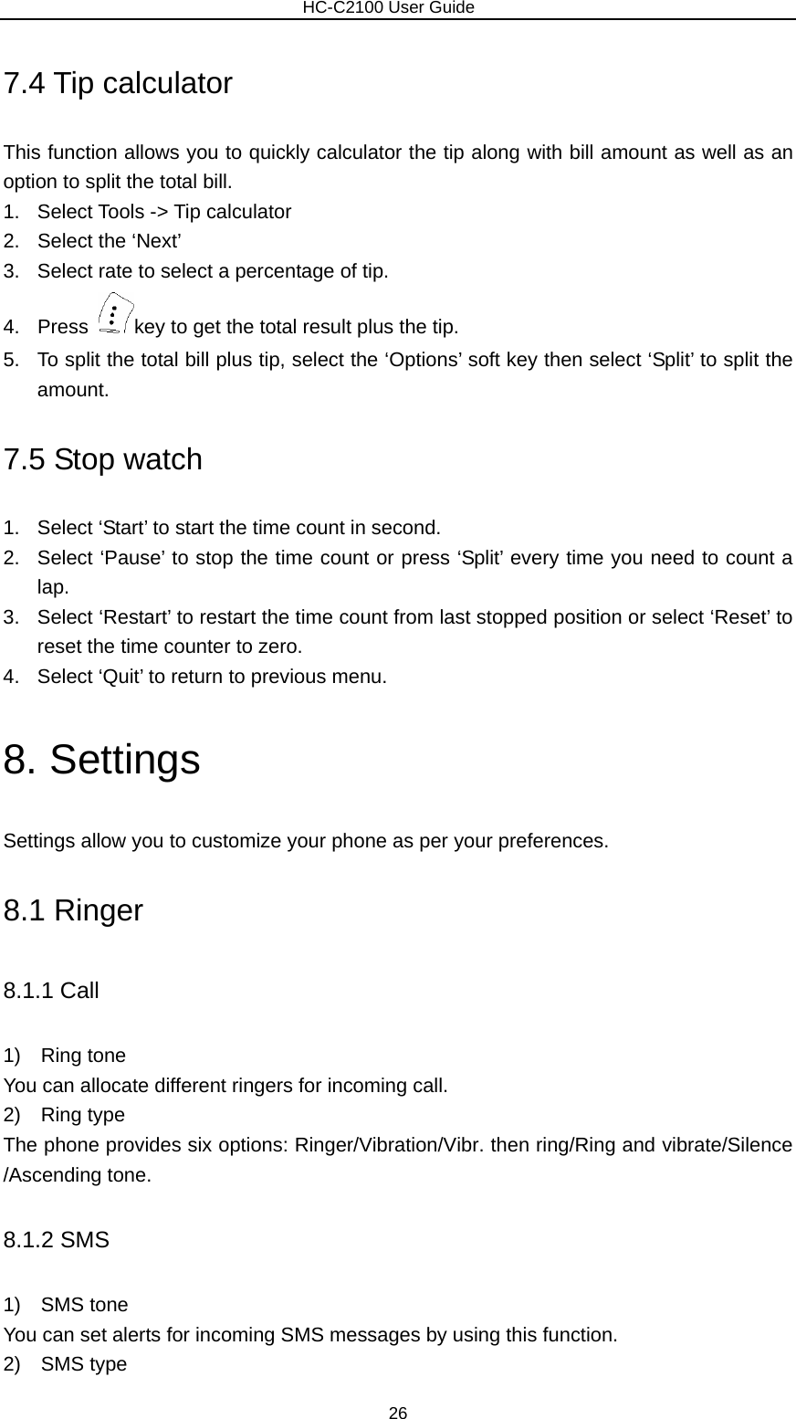                        HC-C2100 User Guide 7.4 Tip calculator This function allows you to quickly calculator the tip along with bill amount as well as an option to split the total bill. 1. Select Tools -&gt; Tip calculator 2.  Select the ‘Next’ 3.  Select rate to select a percentage of tip. 4. Press  key to get the total result plus the tip. 5.  To split the total bill plus tip, select the ‘Options’ soft key then select ‘Split’ to split the amount. 7.5 Stop watch 1.  Select ‘Start’ to start the time count in second. 2.  Select ‘Pause’ to stop the time count or press ‘Split’ every time you need to count a lap. 3.  Select ‘Restart’ to restart the time count from last stopped position or select ‘Reset’ to reset the time counter to zero. 4.  Select ‘Quit’ to return to previous menu. 8. Settings Settings allow you to customize your phone as per your preferences. 8.1 Ringer 8.1.1 Call 1)  Ring tone You can allocate different ringers for incoming call. 2)  Ring type The phone provides six options: Ringer/Vibration/Vibr. then ring/Ring and vibrate/Silence /Ascending tone. 8.1.2 SMS 1)  SMS tone You can set alerts for incoming SMS messages by using this function. 2)  SMS type 26 