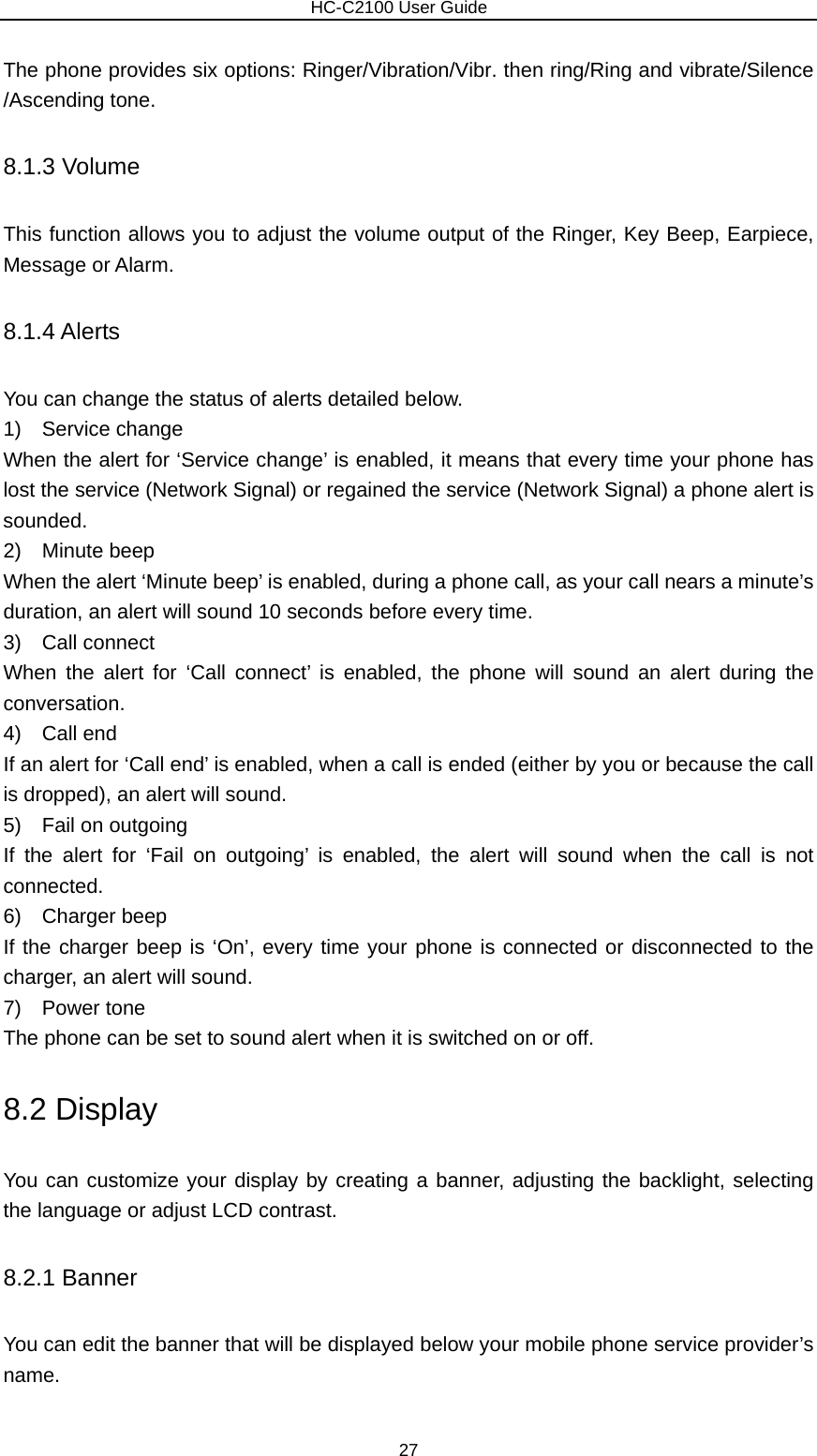                        HC-C2100 User Guide The phone provides six options: Ringer/Vibration/Vibr. then ring/Ring and vibrate/Silence /Ascending tone. 8.1.3 Volume This function allows you to adjust the volume output of the Ringer, Key Beep, Earpiece, Message or Alarm. 8.1.4 Alerts You can change the status of alerts detailed below. 1)  Service change When the alert for ‘Service change’ is enabled, it means that every time your phone has lost the service (Network Signal) or regained the service (Network Signal) a phone alert is sounded. 2)  Minute beep When the alert ‘Minute beep’ is enabled, during a phone call, as your call nears a minute’s duration, an alert will sound 10 seconds before every time. 3)  Call connect When the alert for ‘Call connect’ is enabled, the phone will sound an alert during the conversation. 4)  Call end If an alert for ‘Call end’ is enabled, when a call is ended (either by you or because the call is dropped), an alert will sound. 5)  Fail on outgoing If the alert for ‘Fail on outgoing’ is enabled, the alert will sound when the call is not connected. 6)  Charger beep If the charger beep is ‘On’, every time your phone is connected or disconnected to the charger, an alert will sound. 7)  Power tone The phone can be set to sound alert when it is switched on or off. 8.2 Display You can customize your display by creating a banner, adjusting the backlight, selecting the language or adjust LCD contrast. 8.2.1 Banner You can edit the banner that will be displayed below your mobile phone service provider’s name. 27 