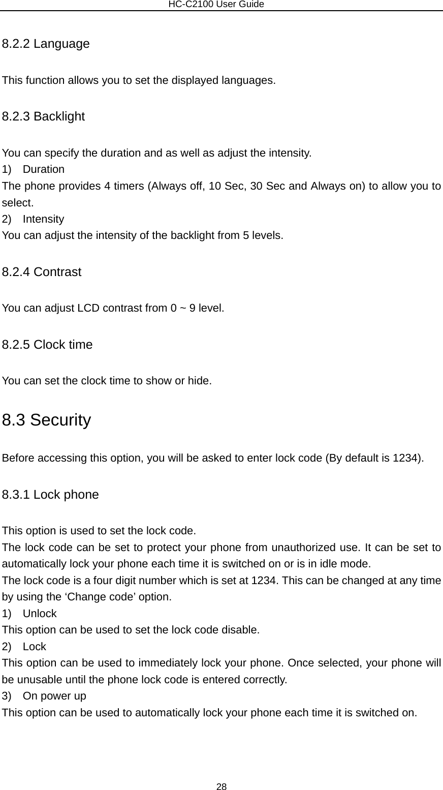                        HC-C2100 User Guide 8.2.2 Language This function allows you to set the displayed languages. 8.2.3 Backlight You can specify the duration and as well as adjust the intensity. 1)  Duration The phone provides 4 timers (Always off, 10 Sec, 30 Sec and Always on) to allow you to select. 2)  Intensity You can adjust the intensity of the backlight from 5 levels. 8.2.4 Contrast You can adjust LCD contrast from 0 ~ 9 level. 8.2.5 Clock time You can set the clock time to show or hide. 8.3 Security Before accessing this option, you will be asked to enter lock code (By default is 1234). 8.3.1 Lock phone This option is used to set the lock code. The lock code can be set to protect your phone from unauthorized use. It can be set to automatically lock your phone each time it is switched on or is in idle mode. The lock code is a four digit number which is set at 1234. This can be changed at any time by using the ‘Change code’ option. 1)  Unlock This option can be used to set the lock code disable. 2)  Lock This option can be used to immediately lock your phone. Once selected, your phone will be unusable until the phone lock code is entered correctly. 3)  On power up This option can be used to automatically lock your phone each time it is switched on. 28 