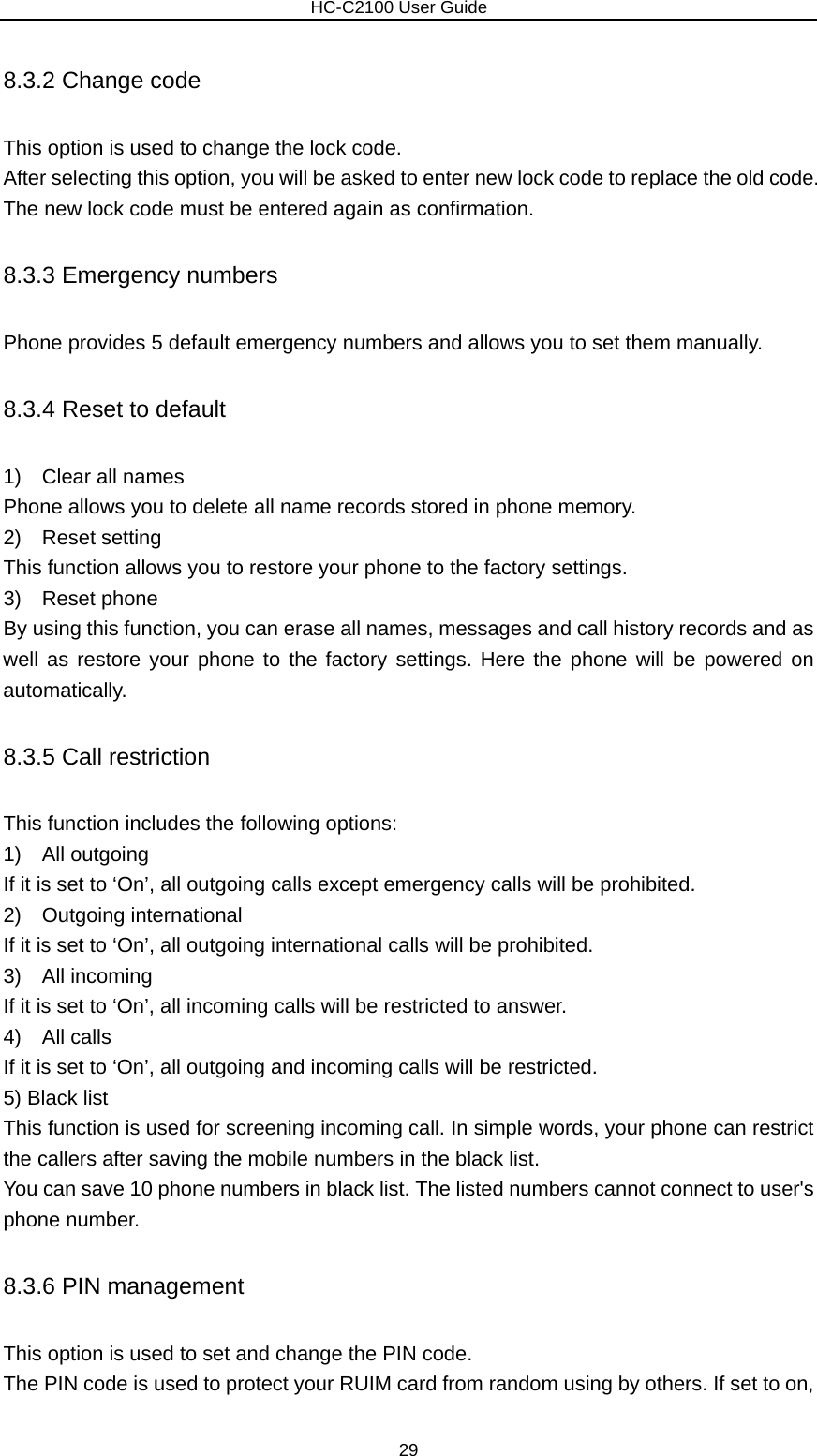                        HC-C2100 User Guide 8.3.2 Change code This option is used to change the lock code. After selecting this option, you will be asked to enter new lock code to replace the old code. The new lock code must be entered again as confirmation. 8.3.3 Emergency numbers Phone provides 5 default emergency numbers and allows you to set them manually. 8.3.4 Reset to default 1)  Clear all names Phone allows you to delete all name records stored in phone memory. 2)  Reset setting This function allows you to restore your phone to the factory settings. 3)  Reset phone By using this function, you can erase all names, messages and call history records and as well as restore your phone to the factory settings. Here the phone will be powered on automatically. 8.3.5 Call restriction This function includes the following options: 1)  All outgoing If it is set to ‘On’, all outgoing calls except emergency calls will be prohibited. 2)  Outgoing international If it is set to ‘On’, all outgoing international calls will be prohibited. 3)  All incoming If it is set to ‘On’, all incoming calls will be restricted to answer. 4)  All calls If it is set to ‘On’, all outgoing and incoming calls will be restricted. 5) Black list This function is used for screening incoming call. In simple words, your phone can restrict the callers after saving the mobile numbers in the black list. You can save 10 phone numbers in black list. The listed numbers cannot connect to user&apos;s phone number. 8.3.6 PIN management This option is used to set and change the PIN code. The PIN code is used to protect your RUIM card from random using by others. If set to on, 29 