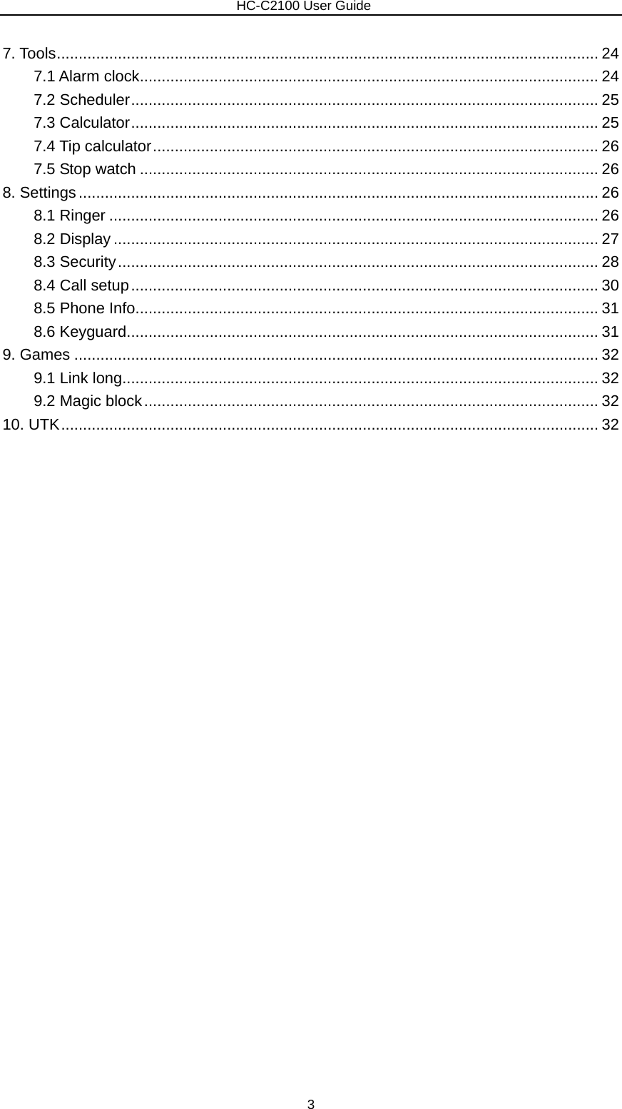                        HC-C2100 User Guide 7. Tools............................................................................................................................ 24 7.1 Alarm clock......................................................................................................... 24 7.2 Scheduler........................................................................................................... 25 7.3 Calculator........................................................................................................... 25 7.4 Tip calculator...................................................................................................... 26 7.5 Stop watch ......................................................................................................... 26 8. Settings....................................................................................................................... 26 8.1 Ringer ................................................................................................................ 26 8.2 Display ............................................................................................................... 27 8.3 Security.............................................................................................................. 28 8.4 Call setup........................................................................................................... 30 8.5 Phone Info.......................................................................................................... 31 8.6 Keyguard............................................................................................................ 31 9. Games ........................................................................................................................ 32 9.1 Link long............................................................................................................. 32 9.2 Magic block........................................................................................................ 32 10. UTK........................................................................................................................... 32                        3 