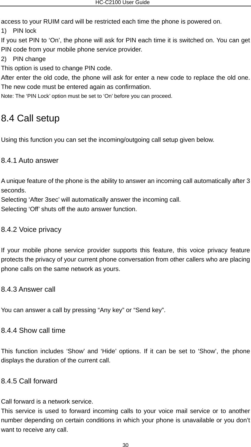                        HC-C2100 User Guide access to your RUIM card will be restricted each time the phone is powered on. 1)  PIN lock If you set PIN to ‘On’, the phone will ask for PIN each time it is switched on. You can get PIN code from your mobile phone service provider. 2)  PIN change This option is used to change PIN code. After enter the old code, the phone will ask for enter a new code to replace the old one. The new code must be entered again as confirmation. Note: The ‘PIN Lock’ option must be set to ‘On’ before you can proceed. 8.4 Call setup Using this function you can set the incoming/outgoing call setup given below. 8.4.1 Auto answer A unique feature of the phone is the ability to answer an incoming call automatically after 3 seconds.  Selecting ‘After 3sec’ will automatically answer the incoming call. Selecting ‘Off’ shuts off the auto answer function. 8.4.2 Voice privacy If your mobile phone service provider supports this feature, this voice privacy feature protects the privacy of your current phone conversation from other callers who are placing phone calls on the same network as yours. 8.4.3 Answer call You can answer a call by pressing “Any key” or “Send key”. 8.4.4 Show call time This function includes ‘Show’ and ‘Hide’ options. If it can be set to ‘Show’, the phone displays the duration of the current call. 8.4.5 Call forward Call forward is a network service. This service is used to forward incoming calls to your voice mail service or to another number depending on certain conditions in which your phone is unavailable or you don’t want to receive any call. 30 