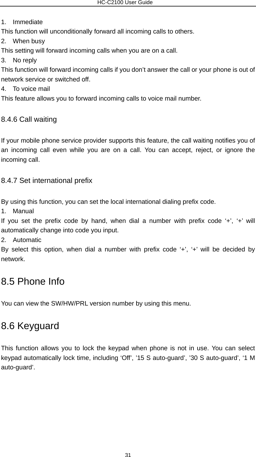                        HC-C2100 User Guide 1.  Immediate This function will unconditionally forward all incoming calls to others. 2.  When busy This setting will forward incoming calls when you are on a call. 3.  No reply This function will forward incoming calls if you don’t answer the call or your phone is out of network service or switched off. 4.    To voice mail This feature allows you to forward incoming calls to voice mail number. 8.4.6 Call waiting If your mobile phone service provider supports this feature, the call waiting notifies you of an incoming call even while you are on a call. You can accept, reject, or ignore the incoming call. 8.4.7 Set international prefix   By using this function, you can set the local international dialing prefix code. 1.  Manual If you set the prefix code by hand, when dial a number with prefix code ‘+’, ‘+’ will automatically change into code you input.   2.  Automatic By select this option, when dial a number with prefix code ‘+’, ‘+’ will be decided by network. 8.5 Phone Info You can view the SW/HW/PRL version number by using this menu. 8.6 Keyguard This function allows you to lock the keypad when phone is not in use. You can select keypad automatically lock time, including ‘Off’, ’15 S auto-guard’, ’30 S auto-guard’, ‘1 M auto-guard’. 31 