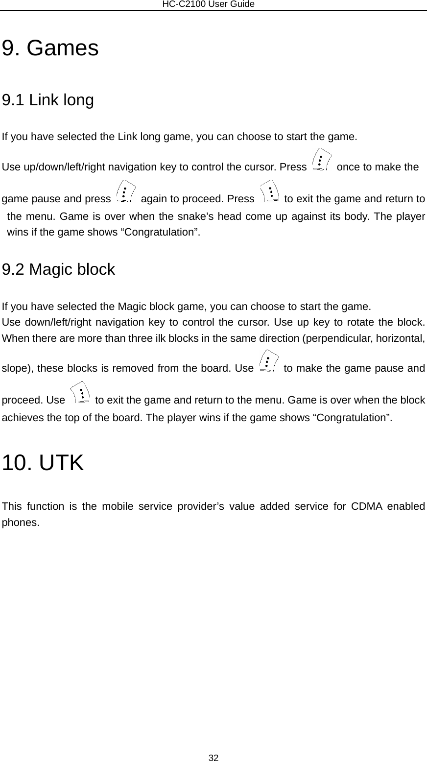                        HC-C2100 User Guide 9. Games 9.1 Link long If you have selected the Link long game, you can choose to start the game. Use up/down/left/right navigation key to control the cursor. Press    once to make the   game pause and press    again to proceed. Press    to exit the game and return to the menu. Game is over when the snake’s head come up against its body. The player wins if the game shows “Congratulation”.   9.2 Magic block If you have selected the Magic block game, you can choose to start the game. Use down/left/right navigation key to control the cursor. Use up key to rotate the block. When there are more than three ilk blocks in the same direction (perpendicular, horizontal, slope), these blocks is removed from the board. Use    to make the game pause and proceed. Use    to exit the game and return to the menu. Game is over when the block achieves the top of the board. The player wins if the game shows “Congratulation”. 10. UTK This function is the mobile service provider’s value added service for CDMA enabled phones. 32 