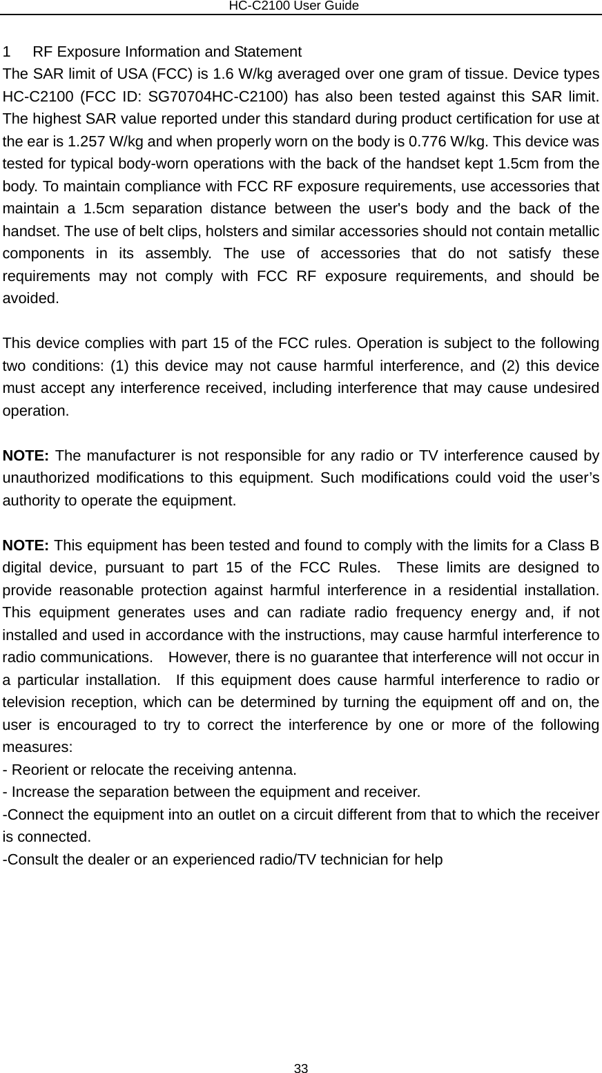                        HC-C2100 User Guide 1  RF Exposure Information and Statement   The SAR limit of USA (FCC) is 1.6 W/kg averaged over one gram of tissue. Device types HC-C2100 (FCC ID: SG70704HC-C2100) has also been tested against this SAR limit. The highest SAR value reported under this standard during product certification for use at the ear is 1.257 W/kg and when properly worn on the body is 0.776 W/kg. This device was tested for typical body-worn operations with the back of the handset kept 1.5cm from the body. To maintain compliance with FCC RF exposure requirements, use accessories that maintain a 1.5cm separation distance between the user&apos;s body and the back of the handset. The use of belt clips, holsters and similar accessories should not contain metallic components in its assembly. The use of accessories that do not satisfy these requirements may not comply with FCC RF exposure requirements, and should be avoided.  This device complies with part 15 of the FCC rules. Operation is subject to the following two conditions: (1) this device may not cause harmful interference, and (2) this device must accept any interference received, including interference that may cause undesired operation.  NOTE: The manufacturer is not responsible for any radio or TV interference caused by unauthorized modifications to this equipment. Such modifications could void the user’s authority to operate the equipment.  NOTE: This equipment has been tested and found to comply with the limits for a Class B digital device, pursuant to part 15 of the FCC Rules.  These limits are designed to provide reasonable protection against harmful interference in a residential installation.  This equipment generates uses and can radiate radio frequency energy and, if not installed and used in accordance with the instructions, may cause harmful interference to radio communications.    However, there is no guarantee that interference will not occur in a particular installation.  If this equipment does cause harmful interference to radio or television reception, which can be determined by turning the equipment off and on, the user is encouraged to try to correct the interference by one or more of the following measures: - Reorient or relocate the receiving antenna. - Increase the separation between the equipment and receiver. -Connect the equipment into an outlet on a circuit different from that to which the receiver is connected. -Consult the dealer or an experienced radio/TV technician for help  33 