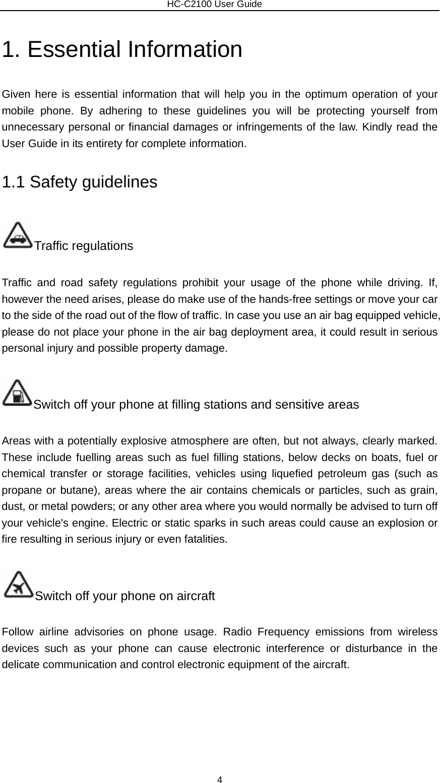                        HC-C2100 User Guide 1. Essential Information   Given here is essential information that will help you in the optimum operation of your mobile phone. By adhering to these guidelines you will be protecting yourself from unnecessary personal or financial damages or infringements of the law. Kindly read the User Guide in its entirety for complete information. 1.1 Safety guidelines Traffic regulations Traffic and road safety regulations prohibit your usage of the phone while driving. If, however the need arises, please do make use of the hands-free settings or move your car to the side of the road out of the flow of traffic. In case you use an air bag equipped vehicle, please do not place your phone in the air bag deployment area, it could result in serious personal injury and possible property damage. Switch off your phone at filling stations and sensitive areas Areas with a potentially explosive atmosphere are often, but not always, clearly marked. These include fuelling areas such as fuel filling stations, below decks on boats, fuel or chemical transfer or storage facilities, vehicles using liquefied petroleum gas (such as propane or butane), areas where the air contains chemicals or particles, such as grain, dust, or metal powders; or any other area where you would normally be advised to turn off your vehicle&apos;s engine. Electric or static sparks in such areas could cause an explosion or fire resulting in serious injury or even fatalities. Switch off your phone on aircraft Follow airline advisories on phone usage. Radio Frequency emissions from wireless devices such as your phone can cause electronic interference or disturbance in the delicate communication and control electronic equipment of the aircraft. 4 