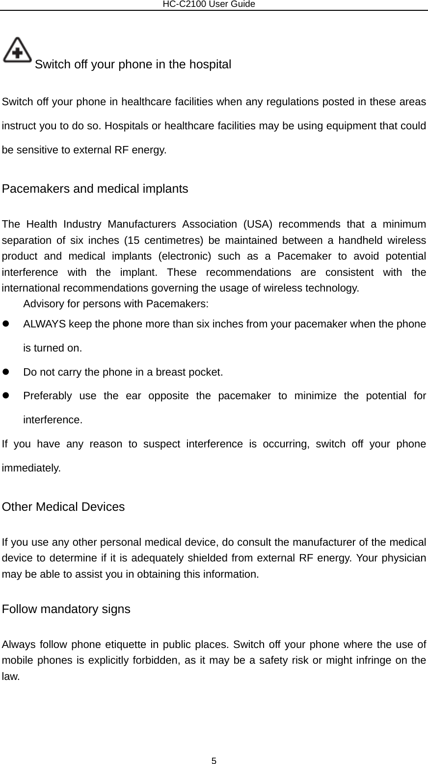                        HC-C2100 User Guide Switch off your phone in the hospital   Switch off your phone in healthcare facilities when any regulations posted in these areas instruct you to do so. Hospitals or healthcare facilities may be using equipment that could be sensitive to external RF energy. Pacemakers and medical implants The Health Industry Manufacturers Association (USA) recommends that a minimum separation of six inches (15 centimetres) be maintained between a handheld wireless product and medical implants (electronic) such as a Pacemaker to avoid potential interference with the implant. These recommendations are consistent with the international recommendations governing the usage of wireless technology. Advisory for persons with Pacemakers:   z  ALWAYS keep the phone more than six inches from your pacemaker when the phone is turned on. z  Do not carry the phone in a breast pocket. z  Preferably use the ear opposite the pacemaker to minimize the potential for interference. If you have any reason to suspect interference is occurring, switch off your phone immediately. Other Medical Devices If you use any other personal medical device, do consult the manufacturer of the medical device to determine if it is adequately shielded from external RF energy. Your physician may be able to assist you in obtaining this information.   Follow mandatory signs Always follow phone etiquette in public places. Switch off your phone where the use of mobile phones is explicitly forbidden, as it may be a safety risk or might infringe on the law. 5 