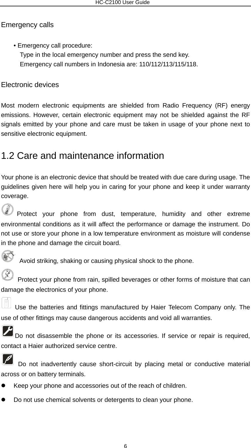                        HC-C2100 User Guide Emergency calls • Emergency call procedure: Type in the local emergency number and press the send key. Emergency call numbers in Indonesia are: 110/112/113/115/118. Electronic devices Most modern electronic equipments are shielded from Radio Frequency (RF) energy emissions. However, certain electronic equipment may not be shielded against the RF signals emitted by your phone and care must be taken in usage of your phone next to sensitive electronic equipment. 1.2 Care and maintenance information   Your phone is an electronic device that should be treated with due care during usage. The guidelines given here will help you in caring for your phone and keep it under warranty coverage. Protect your phone from dust, temperature, humidity and other extreme environmental conditions as it will affect the performance or damage the instrument. Do not use or store your phone in a low temperature environment as moisture will condense in the phone and damage the circuit board.   Avoid striking, shaking or causing physical shock to the phone.     Protect your phone from rain, spilled beverages or other forms of moisture that can damage the electronics of your phone.  Use the batteries and fittings manufactured by Haier Telecom Company only. The use of other fittings may cause dangerous accidents and void all warranties. Do not disassemble the phone or its accessories. If service or repair is required, contact a Haier authorized service centre.    Do not inadvertently cause short-circuit by placing metal or conductive material across or on battery terminals. z  Keep your phone and accessories out of the reach of children. z  Do not use chemical solvents or detergents to clean your phone.    6 